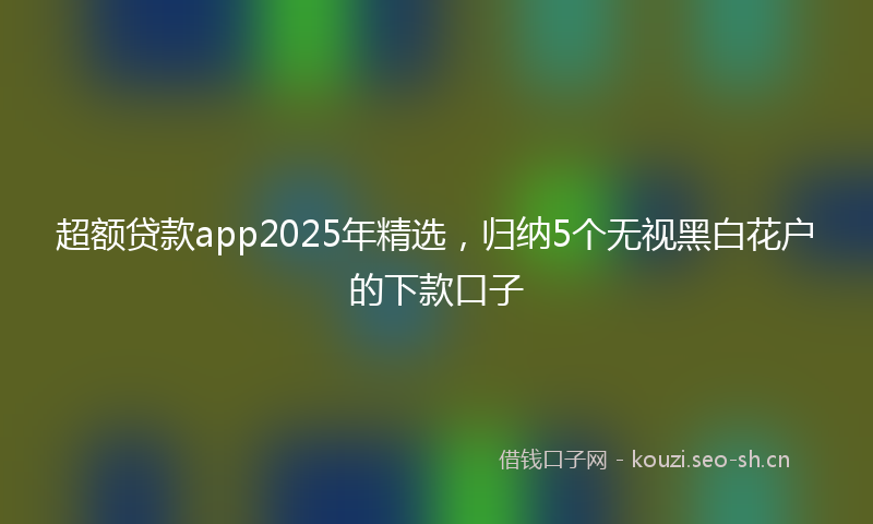 超额贷款app2025年精选，归纳5个无视黑白花户的下款口子