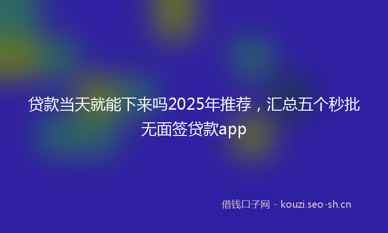 贷款当天就能下来吗2025年推荐，汇总五个秒批无面签贷款app