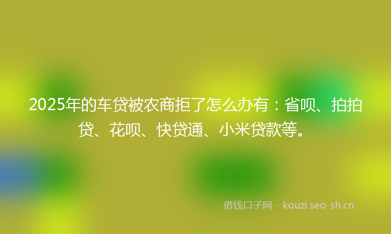 2025年的车贷被农商拒了怎么办有：省呗、拍拍贷、花呗、快贷通、小米贷款等。