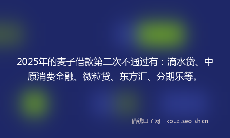2025年的麦子借款第二次不通过有：滴水贷、中原消费金融、微粒贷、东方汇、分期乐等。