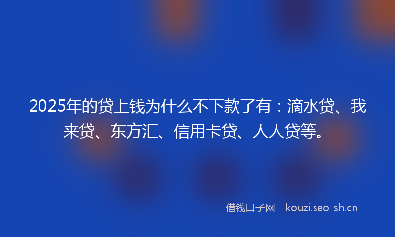 2025年的贷上钱为什么不下款了有：滴水贷、我来贷、东方汇、信用卡贷、人人贷等。