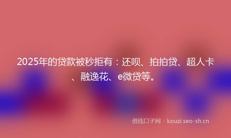 2025年的贷款被秒拒有：还呗、拍拍贷、超人卡、融逸花、e微贷等。