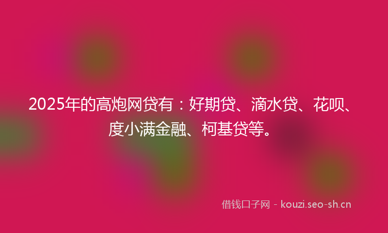 2025年的高炮网贷有：好期贷、滴水贷、花呗、度小满金融、柯基贷等。