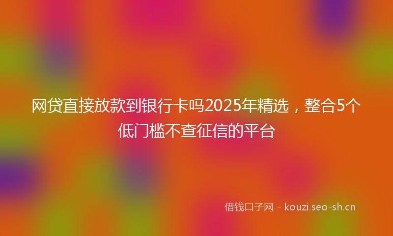 网贷直接放款到银行卡吗2025年精选，整合5个低门槛不查征信的平台