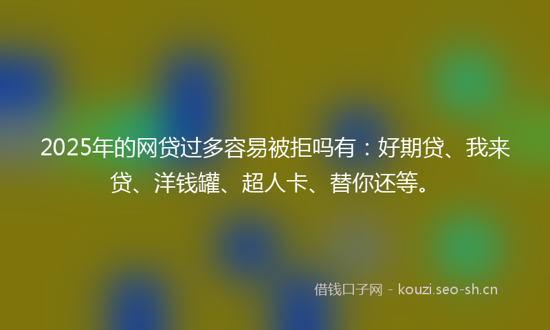 2025年的网贷过多容易被拒吗有：好期贷、我来贷、洋钱罐、超人卡、替你还等。