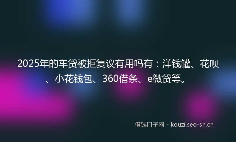 2025年的车贷被拒复议有用吗有：洋钱罐、花呗、小花钱包、360借条、e微贷等。