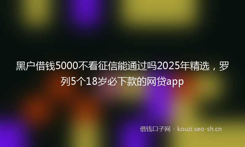 黑户借钱5000不看征信能通过吗2025年精选，罗列5个18岁必下款的网贷app
