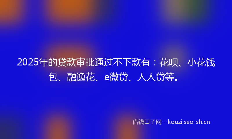 2025年的贷款审批通过不下款有：花呗、小花钱包、融逸花、e微贷、人人贷等。