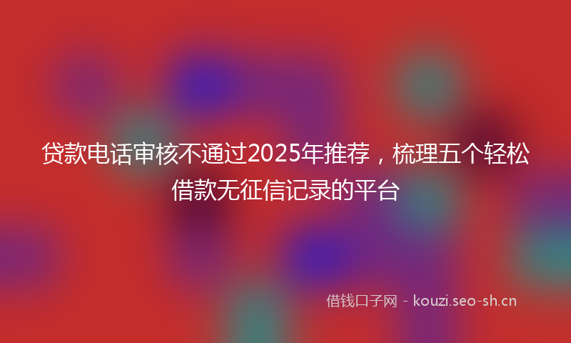 贷款电话审核不通过2025年推荐，梳理五个轻松借款无征信记录的平台