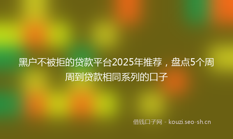 黑户不被拒的贷款平台2025年推荐，盘点5个周周到贷款相同系列的口子