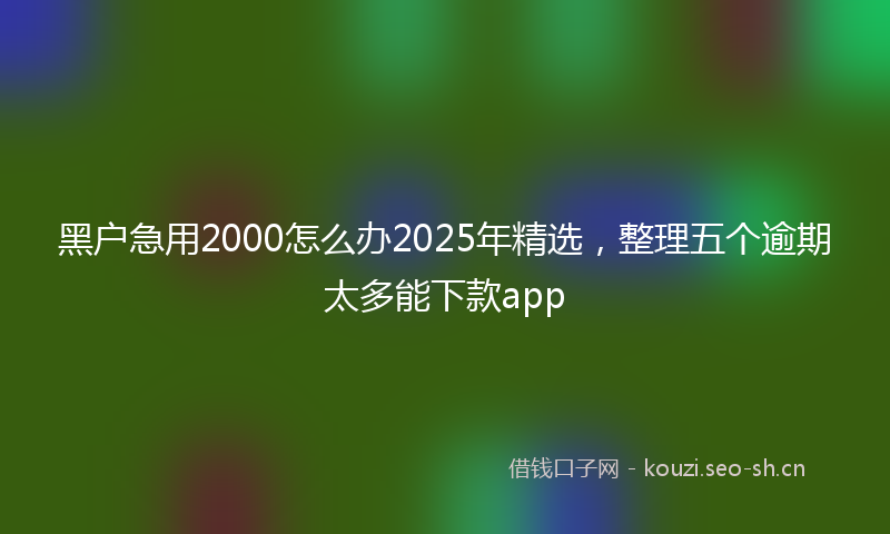 黑户急用2000怎么办2025年精选，整理五个逾期太多能下款app