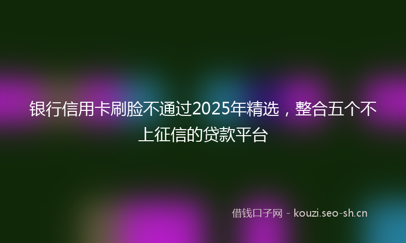 银行信用卡刷脸不通过2025年精选，整合五个不上征信的贷款平台