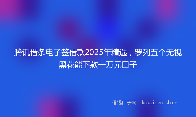 腾讯借条电子签借款2025年精选，罗列五个无视黑花能下款一万元口子