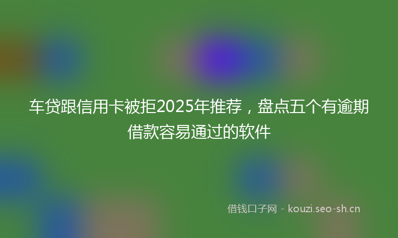 车贷跟信用卡被拒2025年推荐，盘点五个有逾期借款容易通过的软件