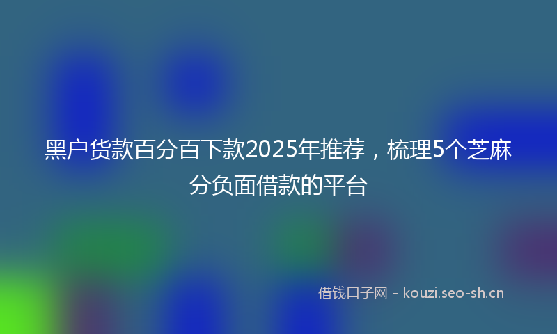 黑户货款百分百下款2025年推荐，梳理5个芝麻分负面借款的平台