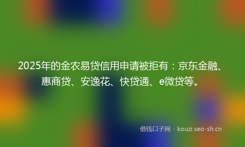 2025年的金农易贷信用申请被拒有：京东金融、惠商贷、安逸花、快贷通、e微贷等。