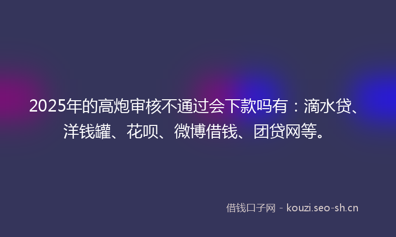 2025年的高炮审核不通过会下款吗有：滴水贷、洋钱罐、花呗、微博借钱、团贷网等。