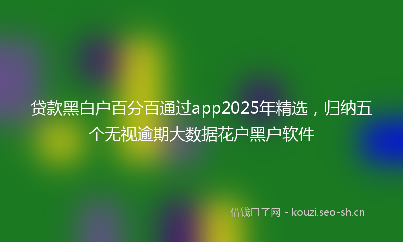 贷款黑白户百分百通过app2025年精选，归纳五个无视逾期大数据花户黑户软件