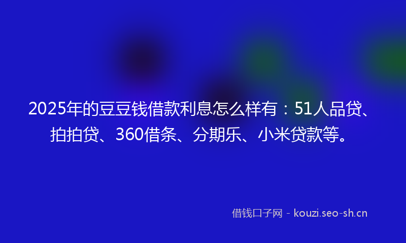 2025年的豆豆钱借款利息怎么样有：51人品贷、拍拍贷、360借条、分期乐、小米贷款等。