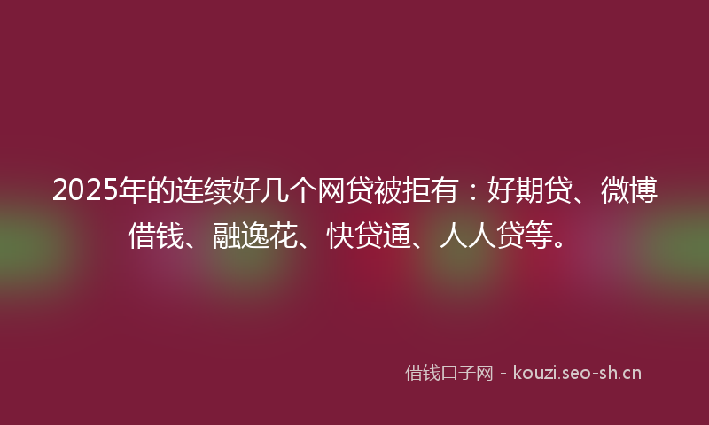 2025年的连续好几个网贷被拒有：好期贷、微博借钱、融逸花、快贷通、人人贷等。