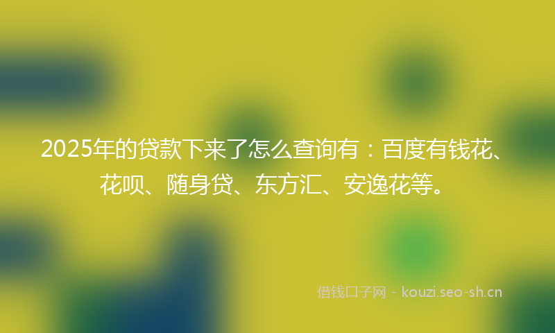 2025年的贷款下来了怎么查询有：百度有钱花、花呗、随身贷、东方汇、安逸花等。