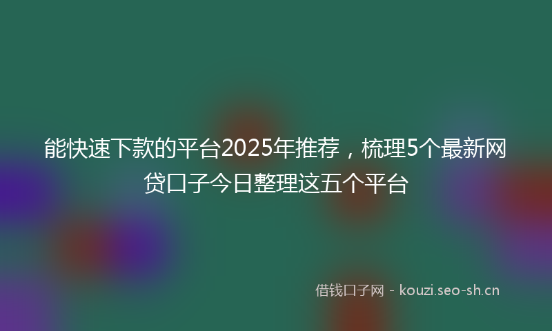 能快速下款的平台2025年推荐，梳理5个最新网贷口子今日整理这五个平台