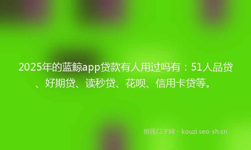 2025年的蓝鲸app贷款有人用过吗有：51人品贷、好期贷、读秒贷、花呗、信用卡贷等。