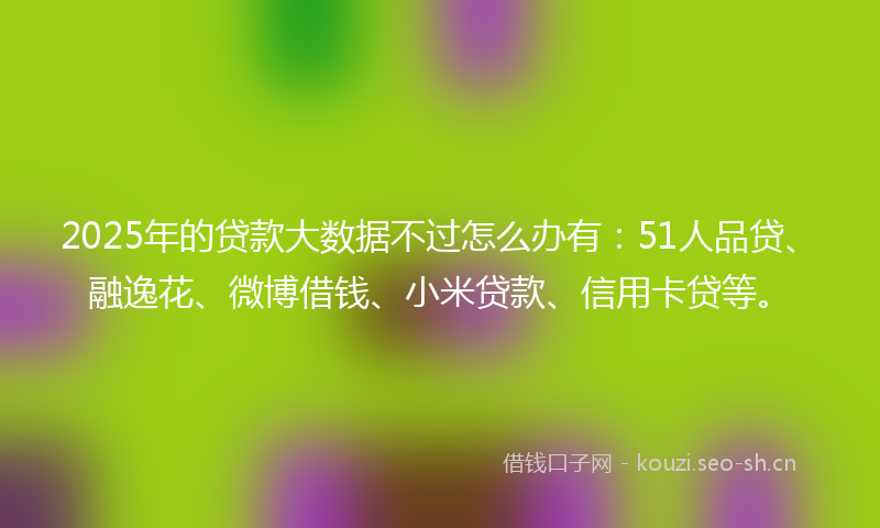 2025年的贷款大数据不过怎么办有：51人品贷、融逸花、微博借钱、小米贷款、信用卡贷等。