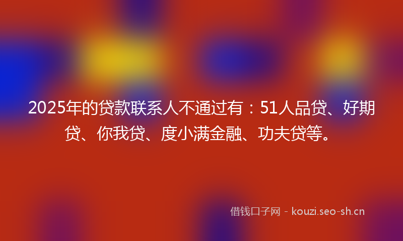 2025年的贷款联系人不通过有：51人品贷、好期贷、你我贷、度小满金融、功夫贷等。