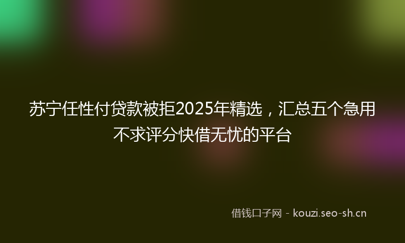 苏宁任性付贷款被拒2025年精选，汇总五个急用不求评分快借无忧的平台