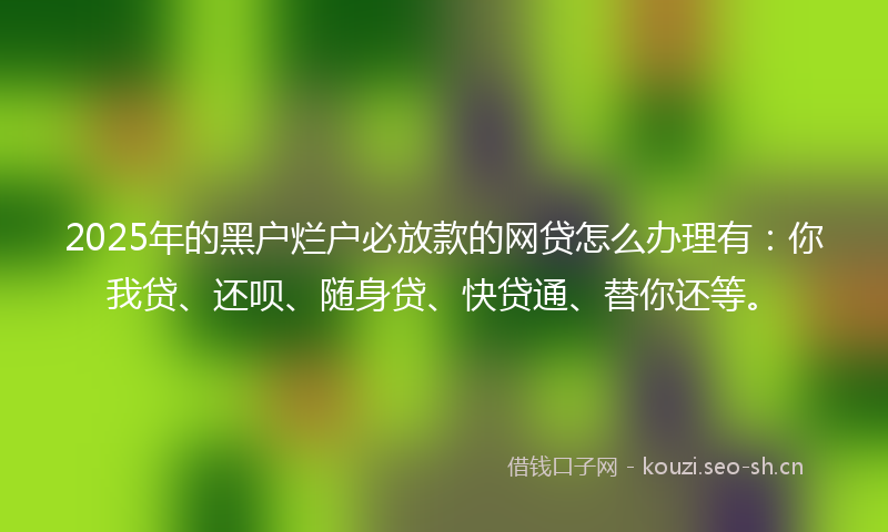 2025年的黑户烂户必放款的网贷怎么办理有：你我贷、还呗、随身贷、快贷通、替你还等。