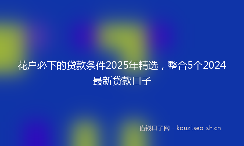 花户必下的贷款条件2025年精选，整合5个2024最新贷款口子