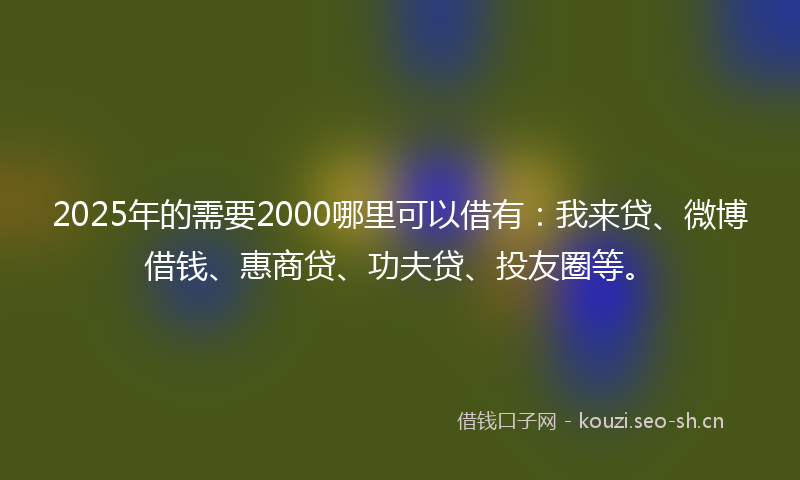 2025年的需要2000哪里可以借有：我来贷、微博借钱、惠商贷、功夫贷、投友圈等。