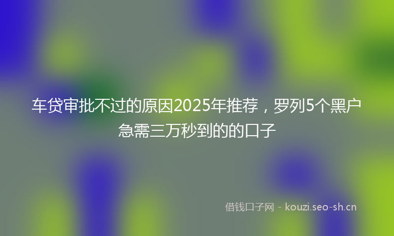 车贷审批不过的原因2025年推荐，罗列5个黑户急需三万秒到的的口子