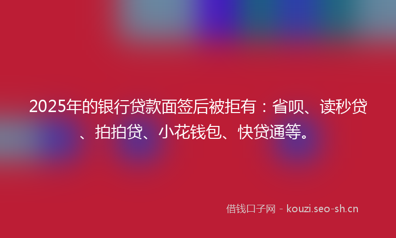 2025年的银行贷款面签后被拒有：省呗、读秒贷、拍拍贷、小花钱包、快贷通等。