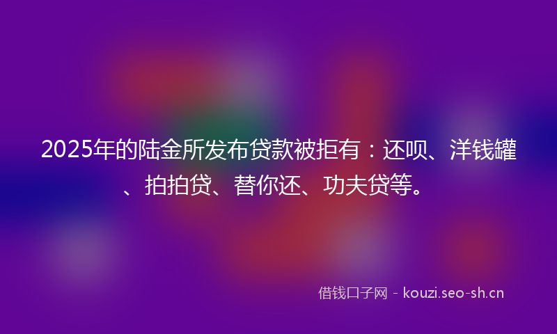2025年的陆金所发布贷款被拒有：还呗、洋钱罐、拍拍贷、替你还、功夫贷等。