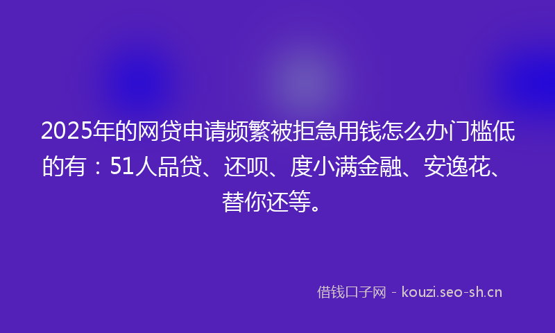 2025年的网贷申请频繁被拒急用钱怎么办门槛低的有：51人品贷、还呗、度小满金融、安逸花、替你还等。