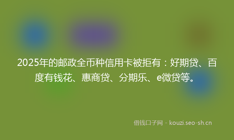 2025年的邮政全币种信用卡被拒有：好期贷、百度有钱花、惠商贷、分期乐、e微贷等。