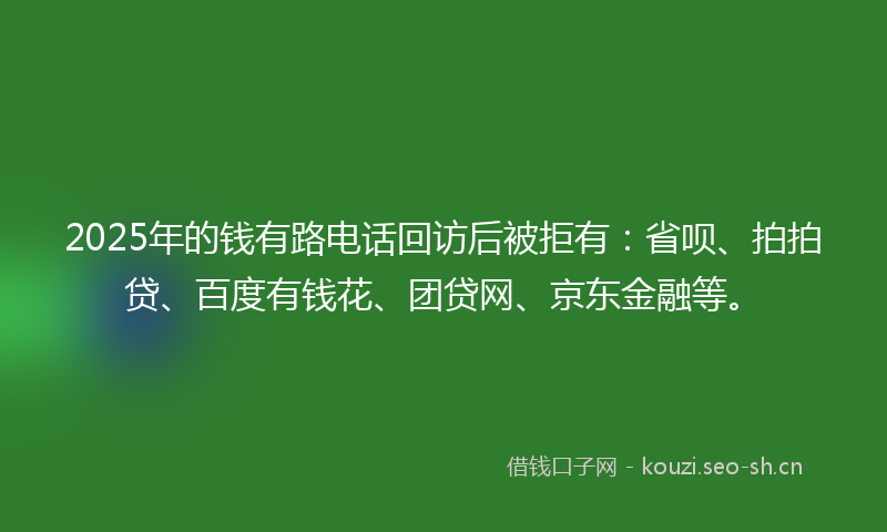 2025年的钱有路电话回访后被拒有：省呗、拍拍贷、百度有钱花、团贷网、京东金融等。