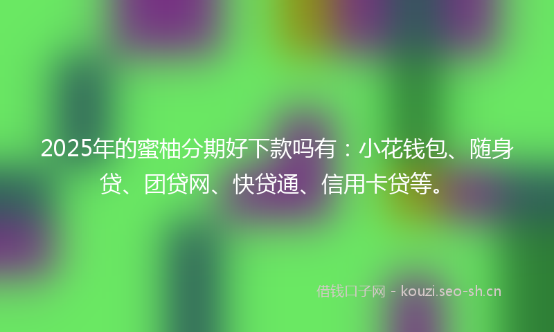 2025年的蜜柚分期好下款吗有：小花钱包、随身贷、团贷网、快贷通、信用卡贷等。