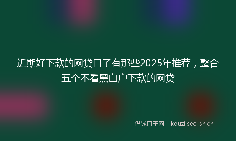 近期好下款的网贷口子有那些2025年推荐，整合五个不看黑白户下款的网贷