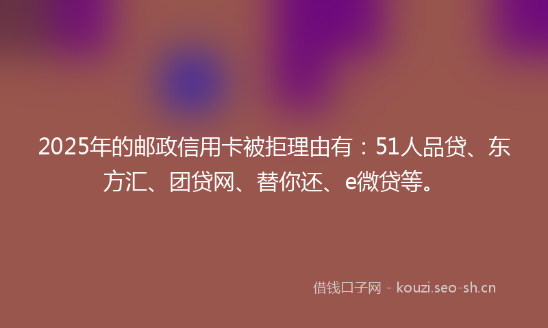 2025年的邮政信用卡被拒理由有：51人品贷、东方汇、团贷网、替你还、e微贷等。
