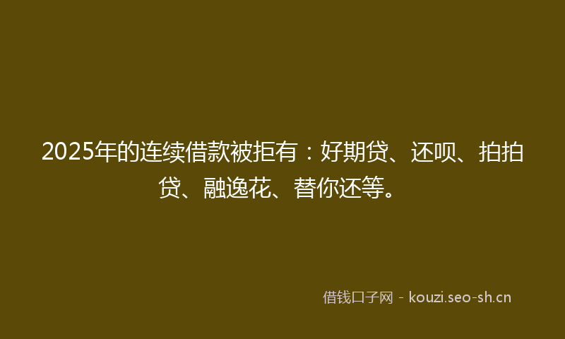 2025年的连续借款被拒有：好期贷、还呗、拍拍贷、融逸花、替你还等。
