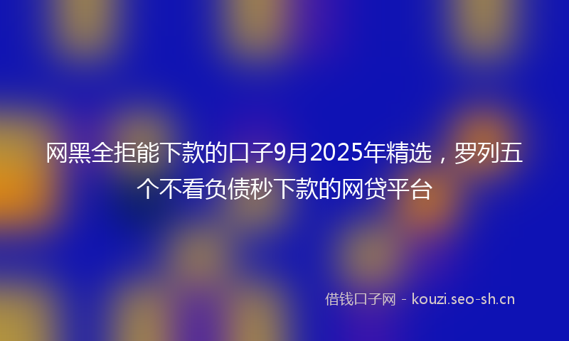 网黑全拒能下款的口子9月2025年精选，罗列五个不看负债秒下款的网贷平台