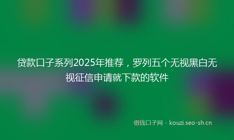 贷款口子系列2025年推荐，罗列五个无视黑白无视征信申请就下款的软件