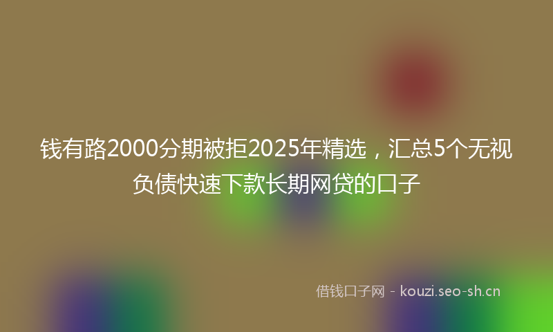 钱有路2000分期被拒2025年精选，汇总5个无视负债快速下款长期网贷的口子