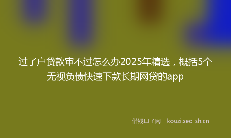 过了户贷款审不过怎么办2025年精选，概括5个无视负债快速下款长期网贷的app