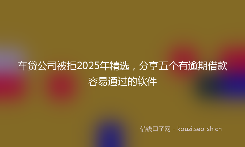 车贷公司被拒2025年精选，分享五个有逾期借款容易通过的软件