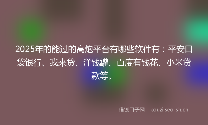 2025年的能过的高炮平台有哪些软件有：平安口袋银行、我来贷、洋钱罐、百度有钱花、小米贷款等。
