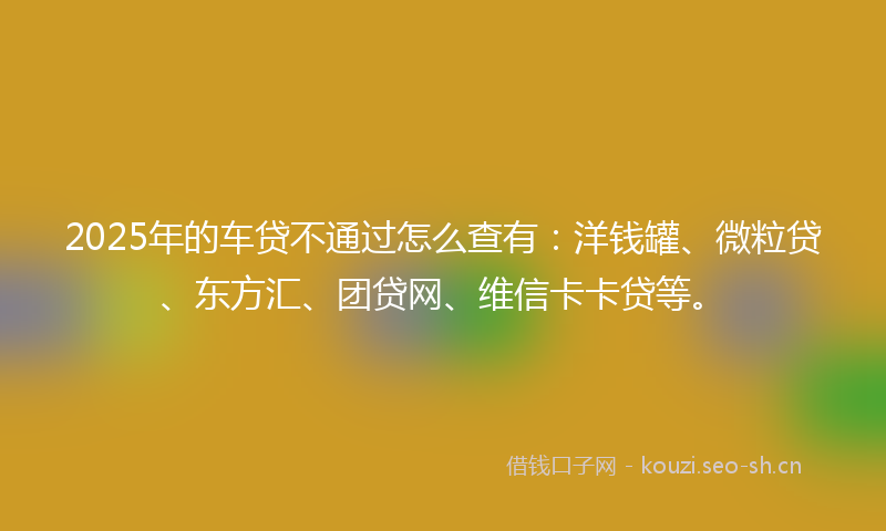 2025年的车贷不通过怎么查有：洋钱罐、微粒贷、东方汇、团贷网、维信卡卡贷等。